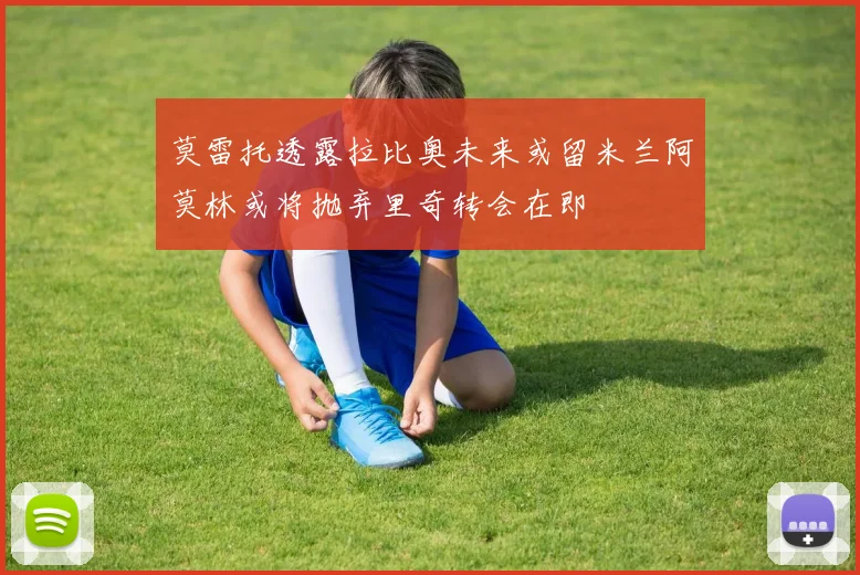莫雷托透露拉比奥未来或留米兰阿莫林或将抛弃里奇转会在即
