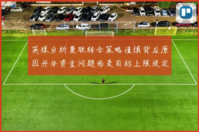 英媒分析曼联转会策略谨慎背后原因并非资金问题而是目标上限设定