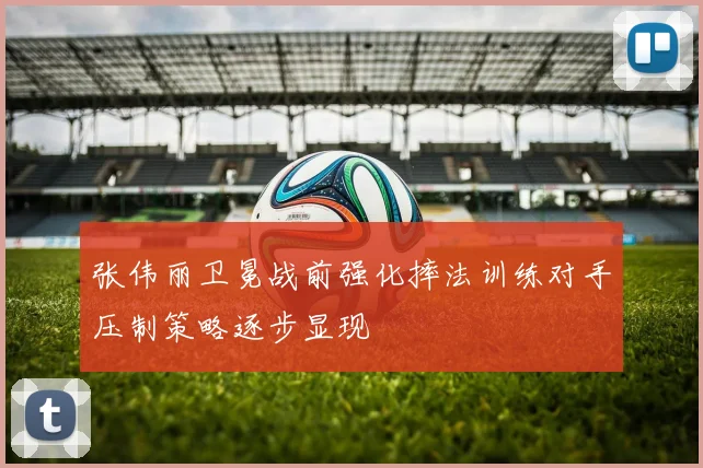 张伟丽卫冕战前强化摔法训练对手压制策略逐步显现