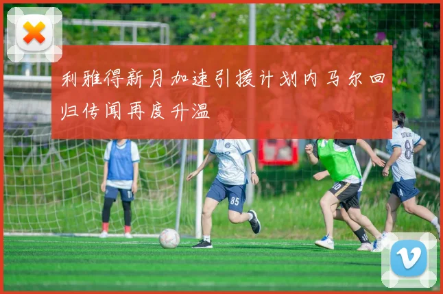 利雅得新月加速引援计划内马尔回归传闻再度升温