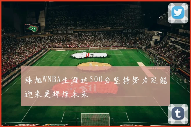 韩旭WNBA生涯达500分坚持努力定能迎来更辉煌未来