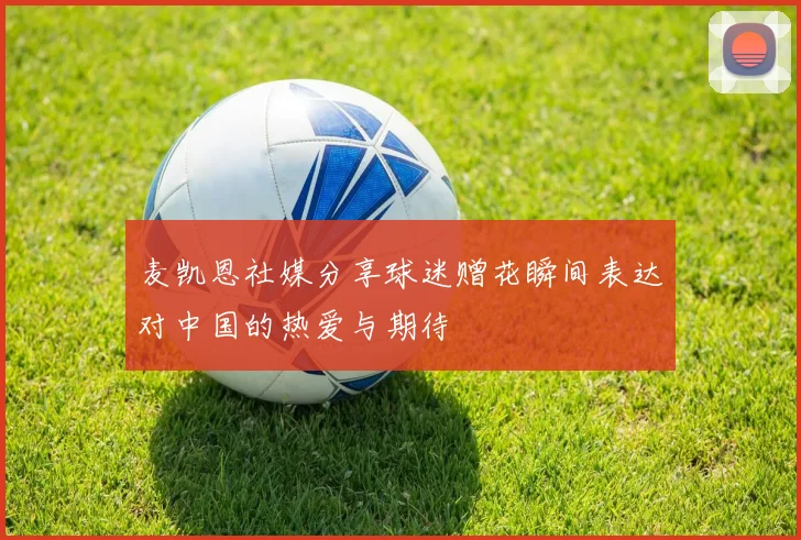 麦凯恩社媒分享球迷赠花瞬间表达对中国的热爱与期待