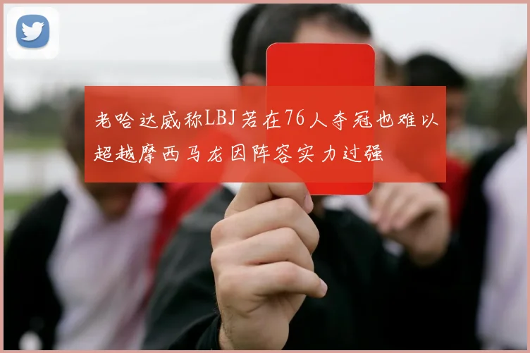 老哈达威称LBJ若在76人夺冠也难以超越摩西马龙因阵容实力过强