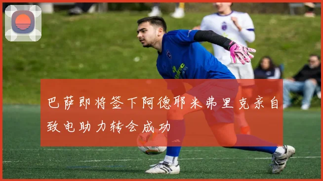 巴萨即将签下阿德耶米弗里克亲自致电助力转会成功