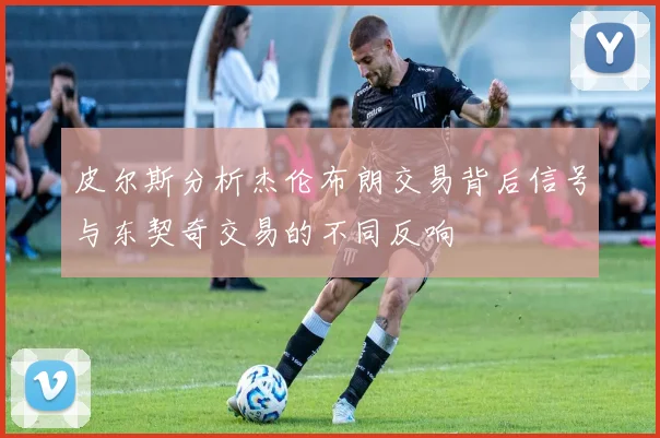 皮尔斯分析杰伦布朗交易背后信号与东契奇交易的不同反响